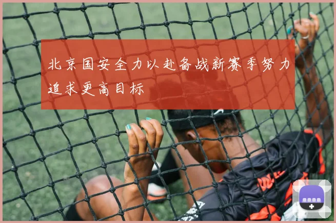 北京国安全力以赴备战新赛季努力追求更高目标