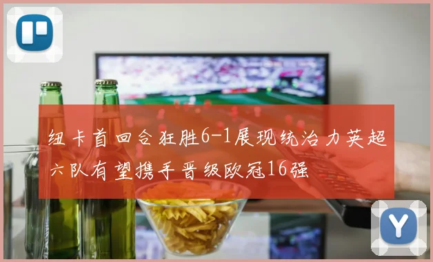 纽卡首回合狂胜6-1展现统治力英超六队有望携手晋级欧冠16强