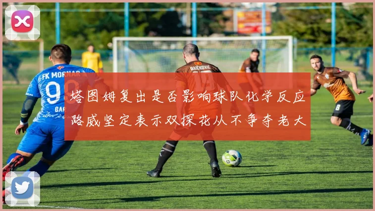 塔图姆复出是否影响球队化学反应路威坚定表示双探花从不争夺老大地位