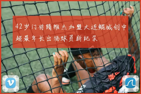 42岁门将隋维杰加盟大连鲲城创中超最年长出场球员新纪录