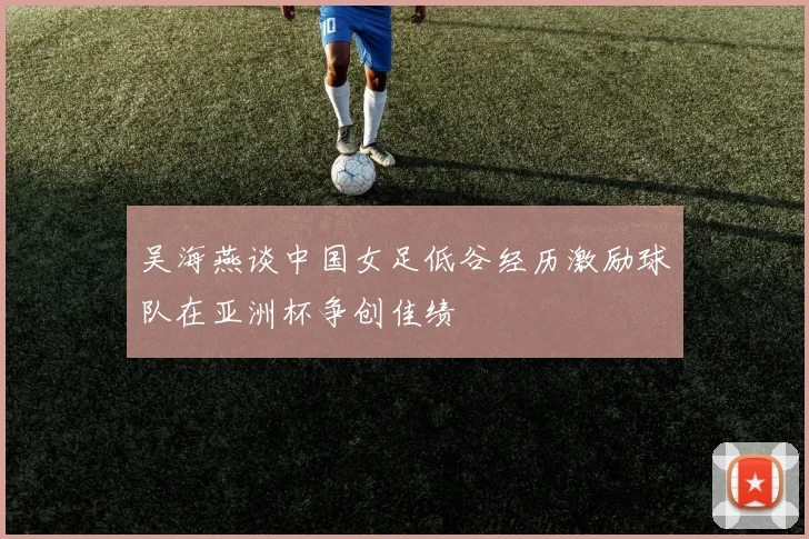 吴海燕谈中国女足低谷经历激励球队在亚洲杯争创佳绩