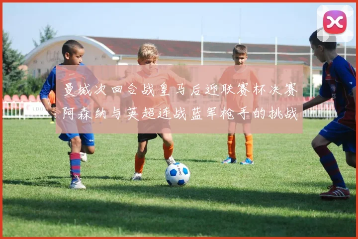 曼城次回合战皇马后迎联赛杯决赛阿森纳与英超连战蓝军枪手的挑战