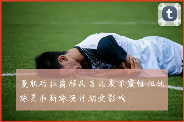 曼联对拉爵移民言论表示震惊担忧球员和新球场计划受影响