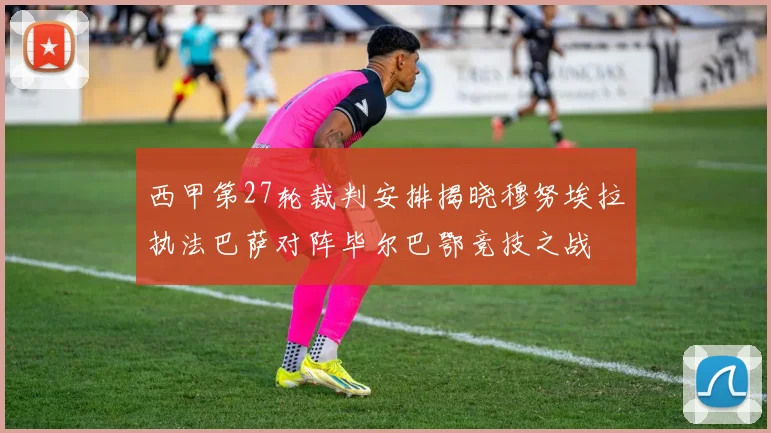 西甲第27轮裁判安排揭晓穆努埃拉执法巴萨对阵毕尔巴鄂竞技之战