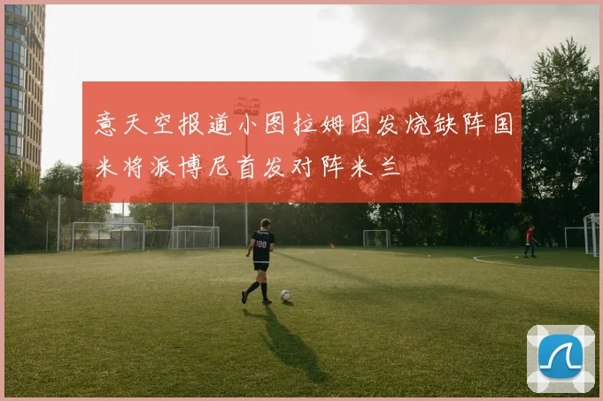 意天空报道小图拉姆因发烧缺阵国米将派博尼首发对阵米兰