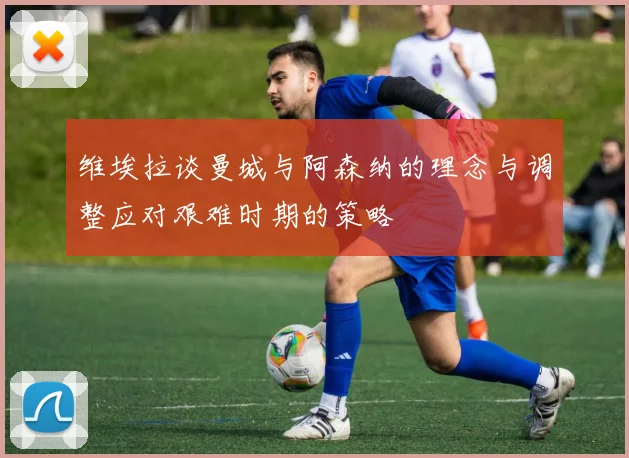 维埃拉谈曼城与阿森纳的理念与调整应对艰难时期的策略